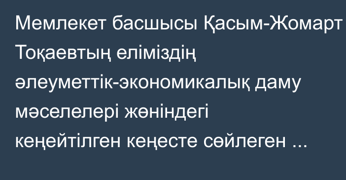 Мемлекет басшысы Қасым-Жомарт Тоқаевтың еліміздің әлеуметтік-экономикалық даму мәселелері жөніндегі кеңейтілген кеңесте сөйлеген сөзі