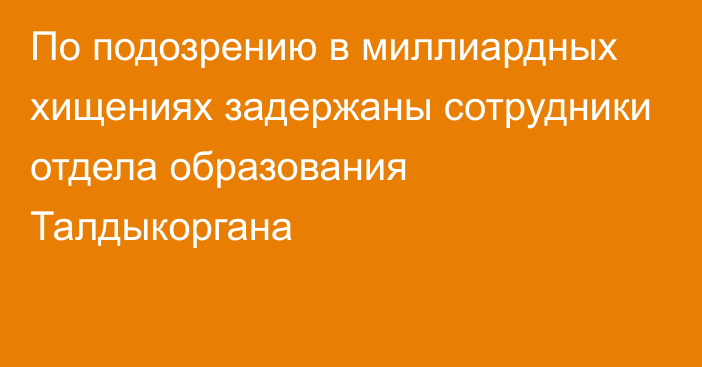 По подозрению в миллиардных хищениях задержаны сотрудники отдела образования Талдыкоргана