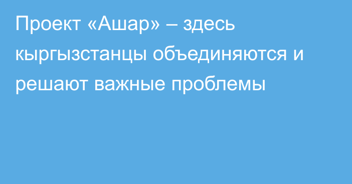 Проект «Ашар» – здесь кыргызстанцы объединяются и решают важные проблемы