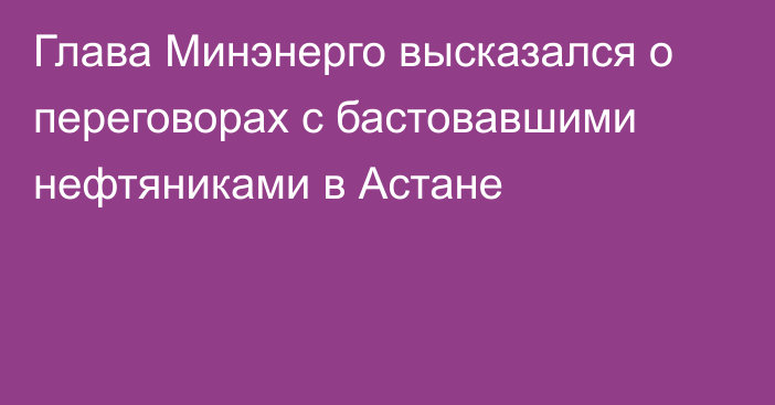 Глава Минэнерго высказался о переговорах с бастовавшими нефтяниками в Астане