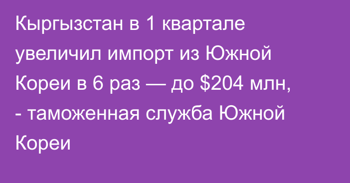 Кыргызстан в 1 квартале увеличил импорт из Южной Кореи в 6 раз — до $204 млн, - таможенная служба Южной Кореи