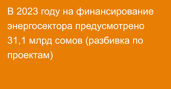 В 2023 году на финансирование энергосектора предусмотрено 31,1 млрд сомов (разбивка по проектам)