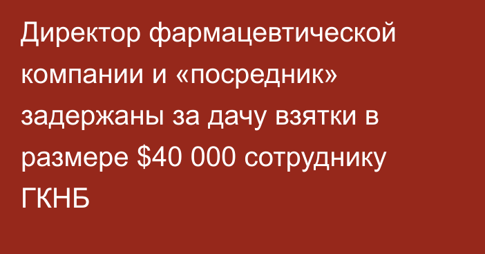 Директор фармацевтической компании и «посредник» задержаны за дачу взятки в размере $40 000 сотруднику ГКНБ