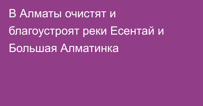 В Алматы очистят и благоустроят реки Есентай и Большая Алматинка