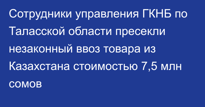 Сотрудники управления ГКНБ по Таласской области пресекли незаконный ввоз товара из Казахстана стоимостью 7,5 млн сомов