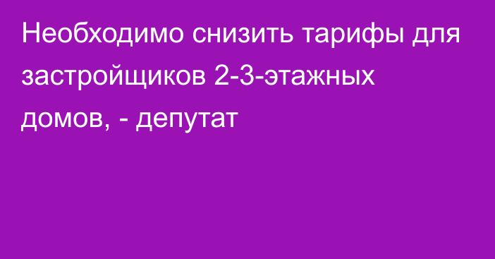 Необходимо снизить тарифы для застройщиков 2-3-этажных домов, - депутат