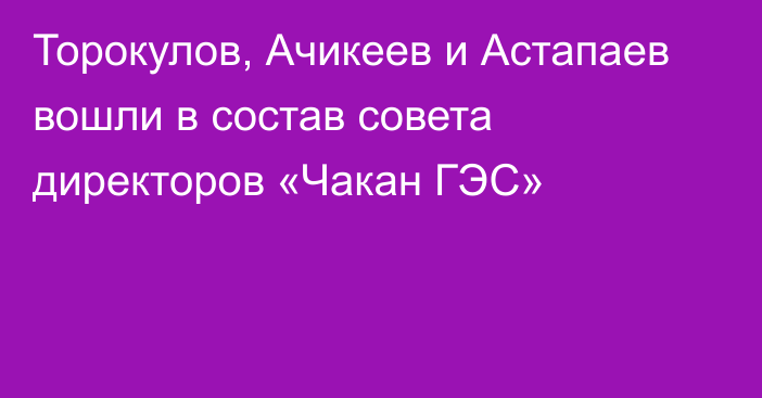 Торокулов, Ачикеев и Астапаев вошли в состав совета директоров  «Чакан ГЭС»