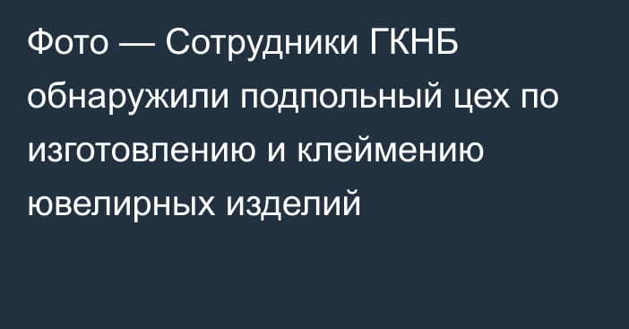 Фото — Сотрудники ГКНБ обнаружили подпольный цех по изготовлению и клеймению ювелирных изделий