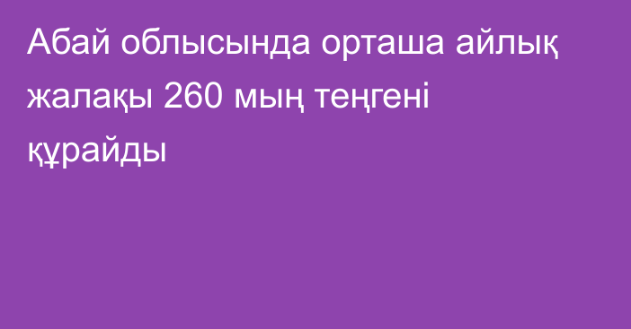 Абай облысында орташа айлық жалақы 260 мың теңгені құрайды