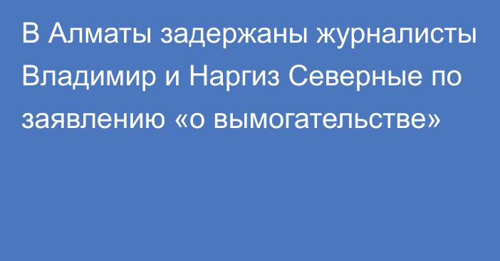 В Алматы задержаны журналисты Владимир и Наргиз Северные по заявлению «о вымогательстве»