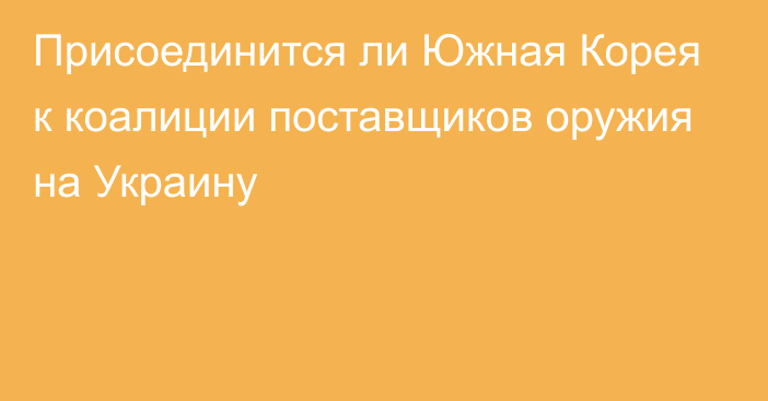 Присоединится ли Южная Корея к коалиции поставщиков оружия на Украину