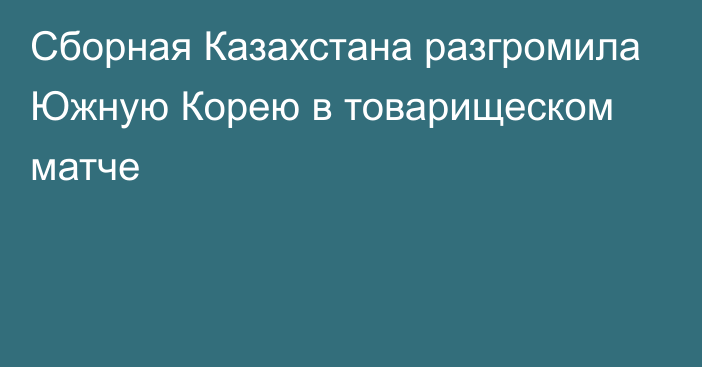 Сборная Казахстана разгромила Южную Корею в товарищеском матче