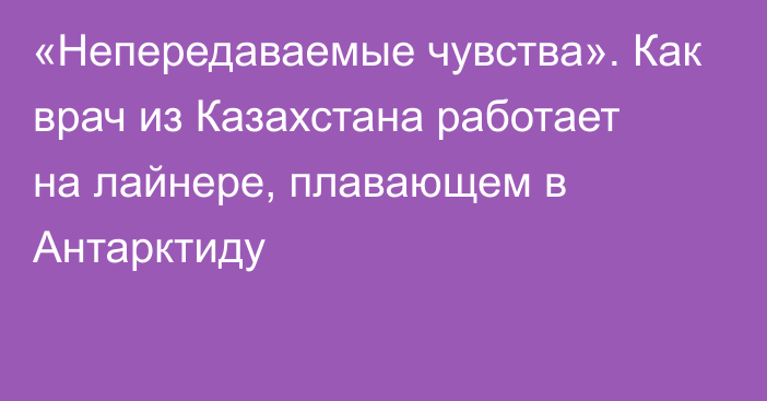 «Непередаваемые чувства». Как врач из Казахстана работает на лайнере, плавающем в Антарктиду