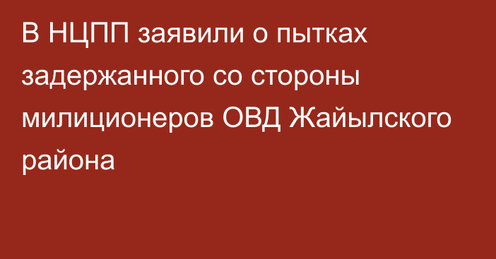 В НЦПП заявили о пытках задержанного со стороны милиционеров ОВД Жайылского района