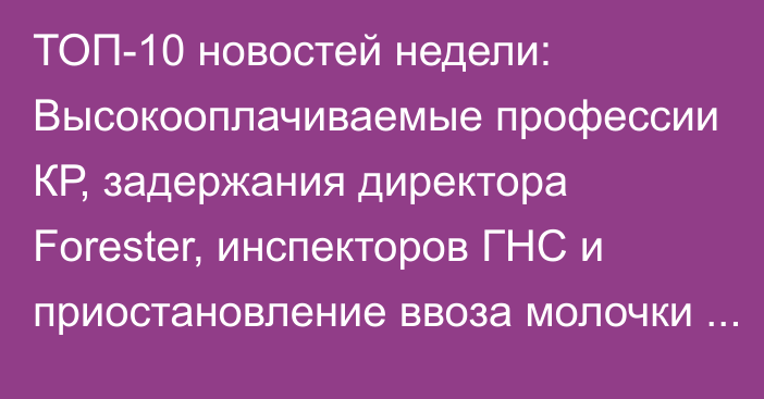 ТОП-10 новостей недели: Высокооплачиваемые профессии КР, задержания директора Forester, инспекторов ГНС и приостановление ввоза молочки из КР