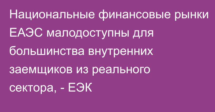 Национальные финансовые рынки ЕАЭС малодоступны для большинства внутренних заемщиков из реального сектора, - ЕЭК