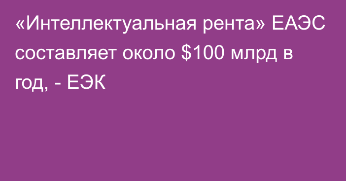 «Интеллектуальная рента» ЕАЭС составляет около $100 млрд в год, - ЕЭК