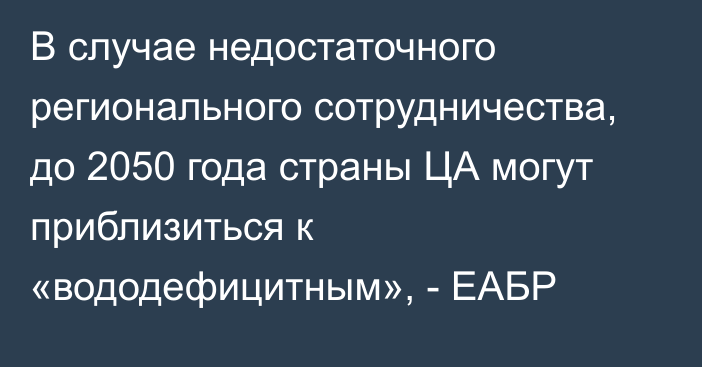 В случае недостаточного регионального сотрудничества, до 2050 года страны ЦА могут приблизиться к «вододефицитным», - ЕАБР