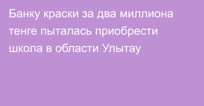 Банку краски за два миллиона тенге пыталась приобрести школа в области Улытау