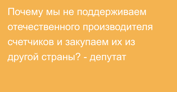 Почему мы не поддерживаем отечественного производителя счетчиков и закупаем их из другой страны? - депутат