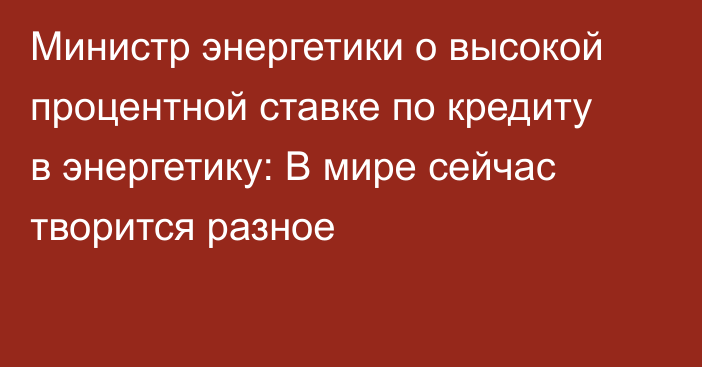 Министр энергетики о высокой процентной ставке по кредиту в энергетику: В мире сейчас творится разное