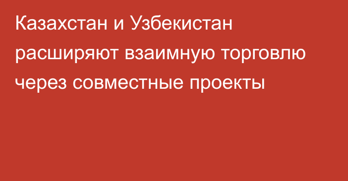 Казахстан и Узбекистан расширяют взаимную торговлю через совместные проекты