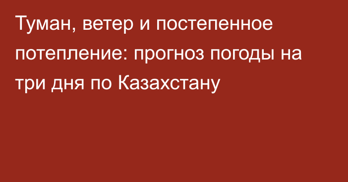 Туман, ветер и постепенное потепление: прогноз погоды на три дня по Казахстану