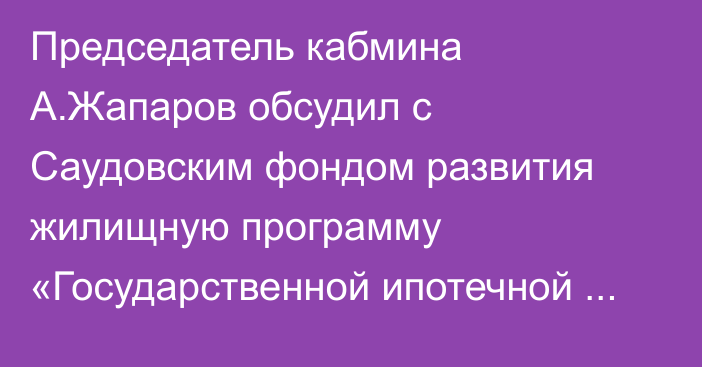 Председатель кабмина А.Жапаров обсудил с Саудовским фондом развития жилищную программу «Государственной ипотечной компании»