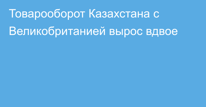 Товарооборот Казахстана с Великобританией вырос вдвое