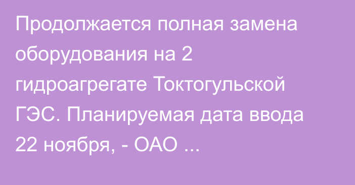 Продолжается полная замена оборудования на 2 гидроагрегате Токтогульской ГЭС. Планируемая дата ввода 22 ноября, - ОАО «Электрические станции»