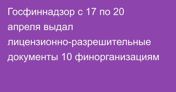 Госфиннадзор с 17 по 20 апреля выдал лицензионно-разрешительные документы 10 финорганизациям