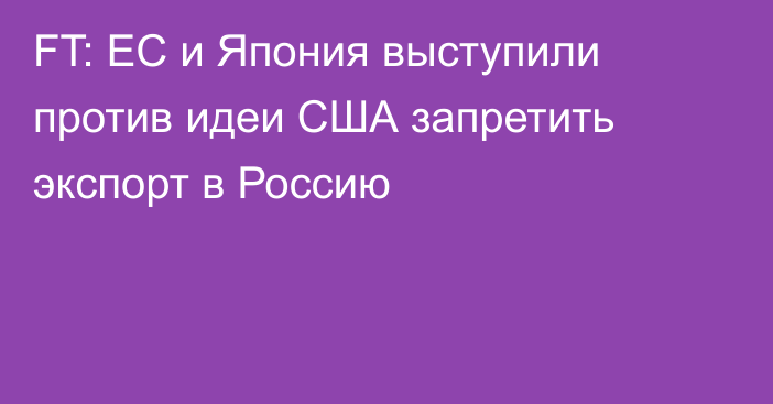 FT: ЕС и Япония выступили против идеи США запретить экспорт в Россию