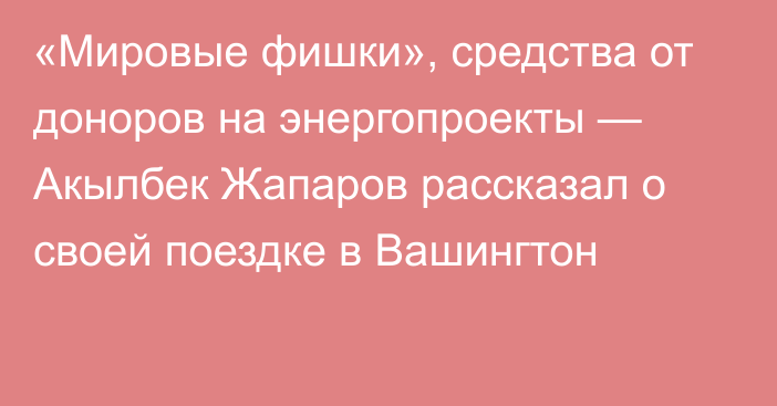 «Мировые фишки», средства от доноров на энергопроекты — Акылбек Жапаров рассказал о своей поездке в Вашингтон