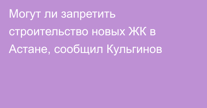 Могут ли запретить строительство новых ЖК в Астане, сообщил Кульгинов