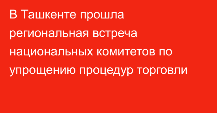 В Ташкенте прошла региональная встреча национальных комитетов по упрощению процедур торговли