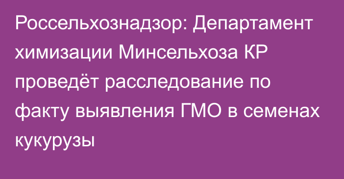 Россельхознадзор: Департамент химизации Минсельхоза КР проведёт расследование по факту выявления ГМО в семенах кукурузы