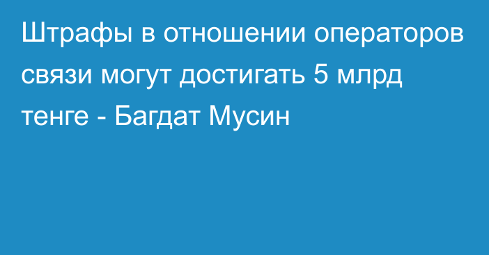 Штрафы в отношении операторов связи могут достигать 5 млрд тенге - Багдат Мусин