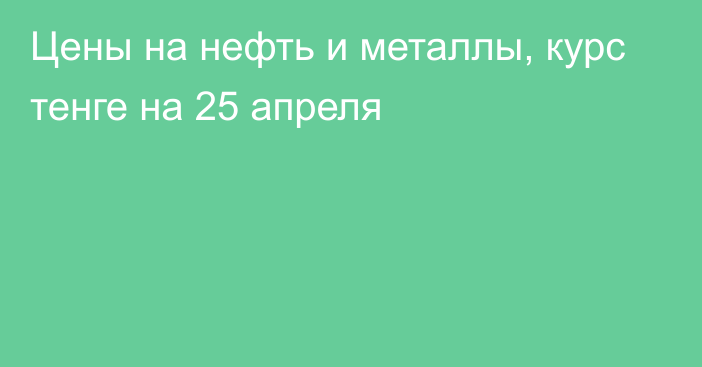 Цены на нефть и металлы, курс тенге на 25 апреля