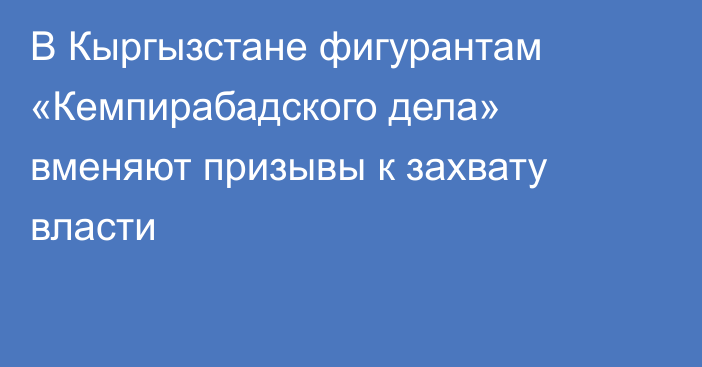 В Кыргызстане фигурантам «Кемпирабадского дела» вменяют призывы к захвату власти