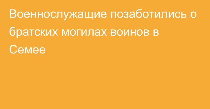 Военнослужащие позаботились о братских могилах воинов в Семее