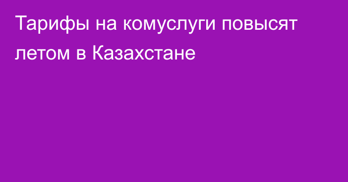 Тарифы на комуслуги повысят летом в Казахстане