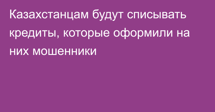 Казахстанцам будут списывать кредиты, которые оформили на них мошенники