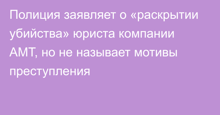 Полиция заявляет о «раскрытии убийства» юриста компании АМТ, но не называет мотивы преступления