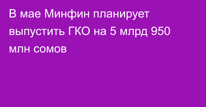 В мае Минфин планирует выпустить ГКО на 5 млрд 950 млн сомов