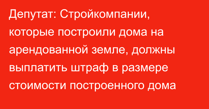 Депутат: Стройкомпании, которые построили дома на арендованной земле, должны выплатить штраф в размере стоимости построенного дома