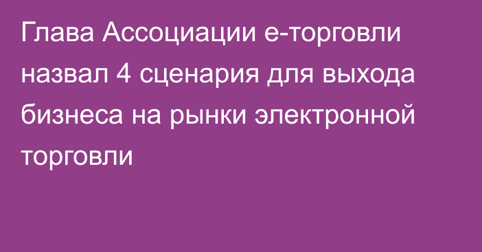 Глава Ассоциации е-торговли назвал 4 сценария для выхода бизнеса на рынки электронной торговли