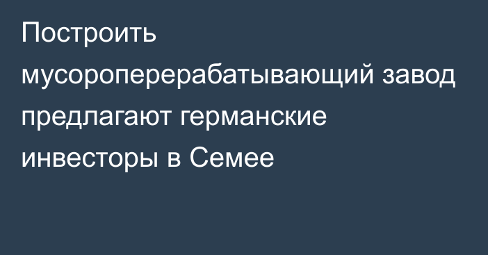 Построить мусороперерабатывающий завод предлагают германские инвесторы в Семее