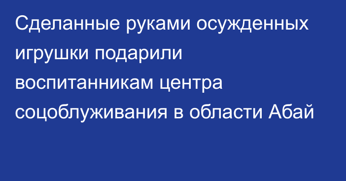 Сделанные руками осужденных игрушки подарили воспитанникам центра соцоблуживания в области Абай