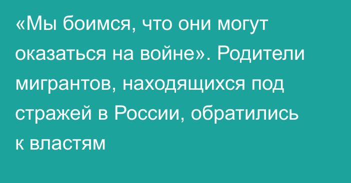 «Мы боимся, что они могут оказаться на войне». Родители мигрантов, находящихся под стражей в России, обратились к властям