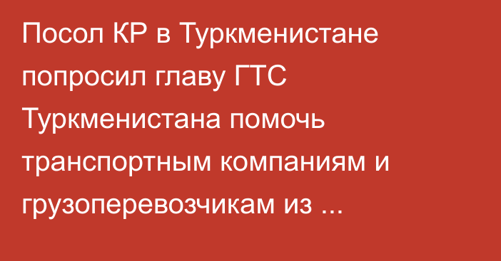 Посол КР в Туркменистане попросил главу ГТС Туркменистана помочь транспортным компаниям и грузоперевозчикам из Кыргызстана